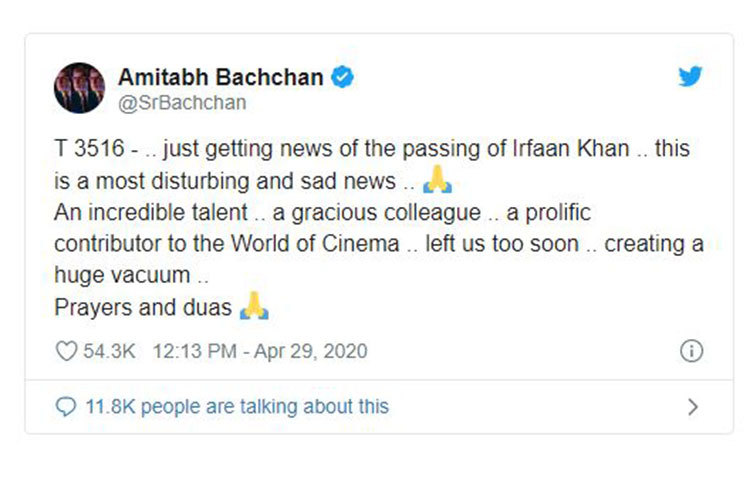ইরফান খানের মৃত্যুর খবরে অমিতাভ বচ্চন লিখেছেন, ‘এইমাত্র ইরফানের খবরটা পেলাম, খুবই মন খারাপ হয়ে গেলো। ভীষণই প্রতিভাবান অভিনেতা, সহকর্মী হিসাবেও অসাধারণ। গোটা বিশ্বের সিনেমা জগতে ওনার অসাধারণ অবদান। খুব তাড়াতাড়ি চলে গেলেন। এটা বড় শূন্যতা তৈরি হল। প্রার্থনা রইল।’